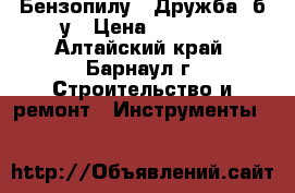 Бензопилу  “Дружба“ б/у › Цена ­ 1 000 - Алтайский край, Барнаул г. Строительство и ремонт » Инструменты   